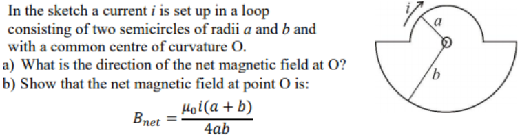 In the sketch a current i is set up in a loop
consisting of two semicircles of radii a and b and
with a common centre of curvature O.
a
a) What is the direction of the net magnetic field at O?
b) Show that the net magnetic field at point O is:
Hoi(a + b)
Впet
4ab
