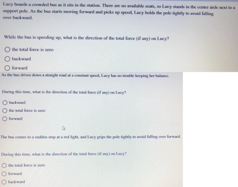 Lucy boards a crowded bus as it sits in the station. There are no available scats, so Lucy stands in the center aisle next to a
support pole. As the bus starts moving forward and picks up speed, Lucy holds the pole tightly to avoid falling
over backward.
While the bus is speeding up, what is the direction of the total force (if any) on Lucy?
O the total force is zero
O backward
O forward
As the bus drives down a straight road at a constant specd, Lucy has no trouble keeping her balance.
During this time, what is the direction of the total force (if any) on Lucy?
backward
the total force is zero
O forward
The bus comes to a sudden stop at a red light, and Lucy grips the pole tightly to avoid falling over forward.
During this time, what is the direction of the total force (if any) on Lucy?
O the total force is zero
O forward
O backward
