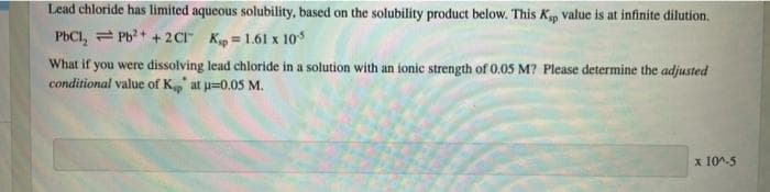 Lead chloride has limited aqueous solubility, based on the solubility product below. This Kp value is at infinite dilution.
PbCl, = Pb?+ + 2Cr Kp = 1.61 x 10
What if you were dissolving lead chloride in a solution with an ionic strength of 0.05 M? Please determine the adjusted
conditional value of K' at u=0.05 M.
x 10^-5
