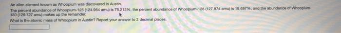 An alien element known as Whoopium wan discovered in Austin.
The percent abundance of Whooplum-125 (124.964 amu) is 75.213%, the percent abundance of Whoopium-128 (127.874 amu) is 19.09796, and the abundance of Whooplum-
130 (129.727 amu) makes up the remainder.
What is the atomic mass of Whoopium in Austin? Report your answer to 2 decimal places
