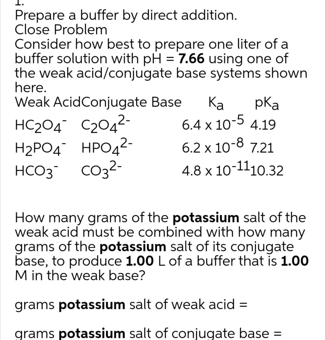 Prepare a buffer by direct addition.
Close Problem
Consider how best to prepare one liter of a
buffer solution with pH = 7.66 using one of
the weak acid/conjugate base systems shown
here.
Weak AcidConjugate Base
Ка
pKa
HC204¯ C204²-
6.4 x 10-5 4.19
Н2РОД НРОД2-
2-
6.2 x 10-8 7.21
HCO3
4.8 x 10-1110.32
How many grams of the potassium salt of the
weak acid must be combined with how many
grams of the potassium salt of its conjugate
base, to produce 1.00 L of a buffer that is 1.00
M in the weak base?
grams potassium salt of weak acid =
grams potassium salt of conjugate base =
