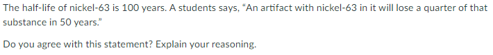 The half-life of nickel-63 is 100 years. A students says, “An artifact with nickel-63 in it will lose a quarter of that
substance in 50 years."
Do you agree with this statement? Explain your reasoning.
