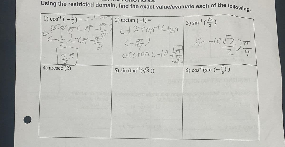 Using the restricted domain, find the exact value/evaluate each of the following.
25-1
1) cos¹¹ (-1/2)
2) arctan ( -1)=
(COSC-1) + 2 tan tan
{_1_) _CR-3²=
31
4) arcsec (2)
Co
=
(-27)
arcton (-10 + 7
19
5) sin (tan-¹ (√3))
(0-5)-(S
50500-0520
3) sin¹¹ (2)
Sin -1 (√2/2) =
6) cos ¹(sin (-))
vello?