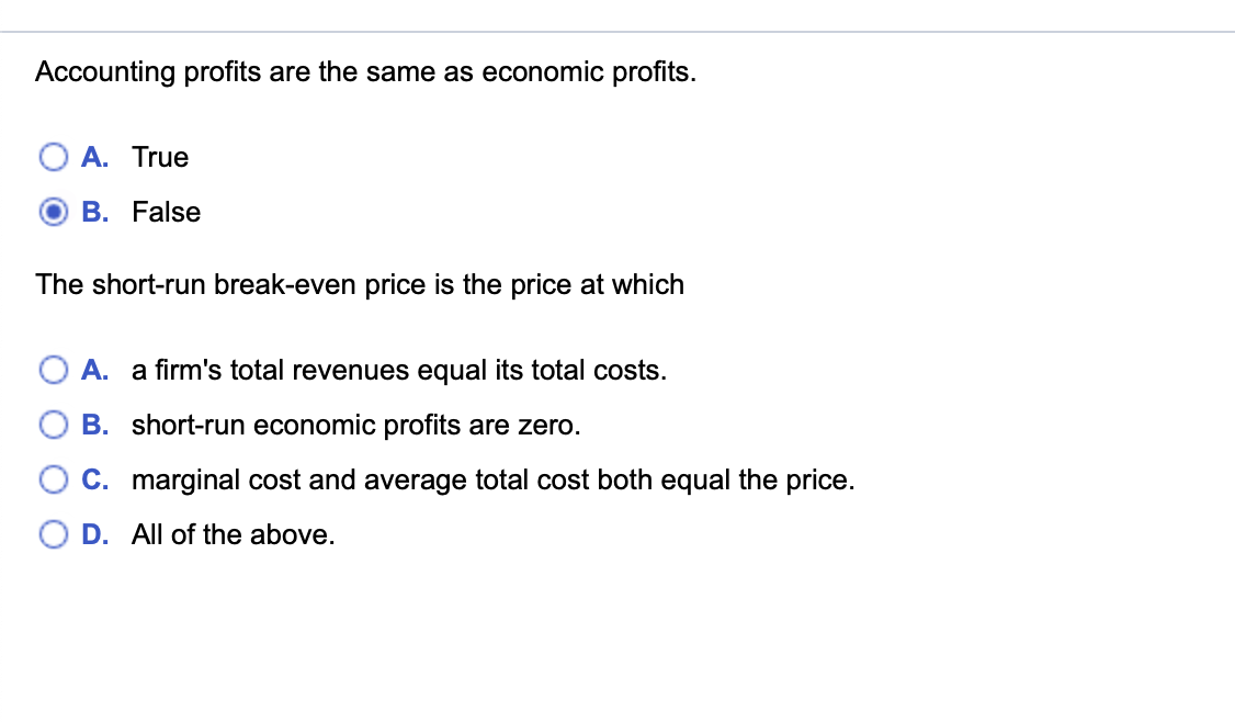 Accounting profits are the same as economic profits.
A. True
B. False
The short-run break-even price is the price at which
A. a firm's total revenues equal its total costs.
B. short-run economic profits are zero.
C. marginal cost and average total cost both equal the price.
D. All of the above.