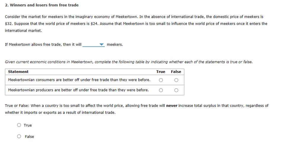 2. Winners and losers from free trade
Consider the market for meekers in the imaginary economy of Meekertown. In the absence of international trade, the domestic price of meekers is
$32. Suppose that the world price of meekers is $24. Assume that Meekertown is too small to influence the world price of meekers once it enters the
international market.
If Meekertown allows free trade, then it will
Given current economic conditions in Meekertown, complete the following table by indicating whether each of the statements is true or false.
True False
O O
O
Statement
meekers.
Meekertownian consumers are better off under free trade than they were before.
Meekertownian producers are better off under free trade than they were before.
True or False: When a country is too small to affect the world price, allowing free trade will never increase total surplus in that country, regardless of
whether it imports or exports as a result of international trade.
O True
O False