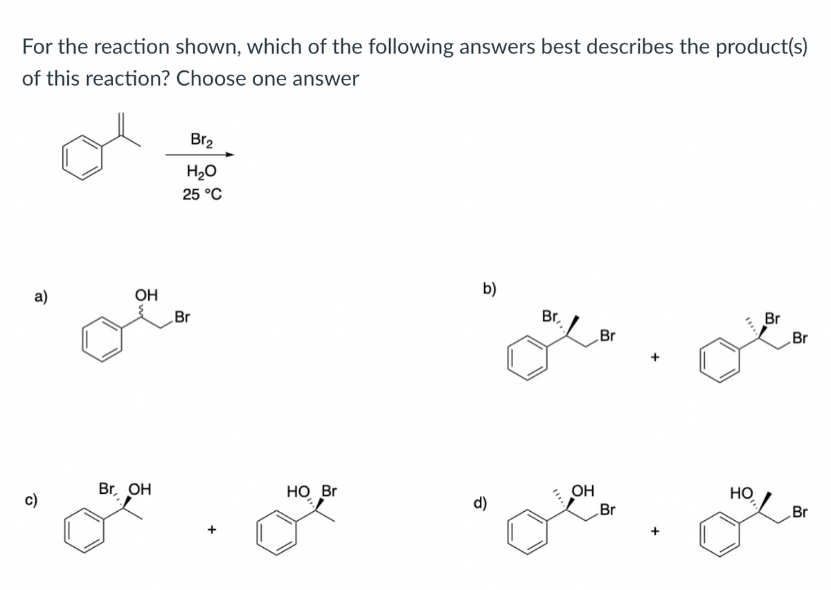 For the reaction shown, which of the following answers best describes the product(s)
of this reaction? Choose one answer
OH
م
Br, OH
Br₂
H₂O
25 °C
Br
HO Br
b)
Br,
"11
OH
Br
Br
+
HO
Br
Br
Br