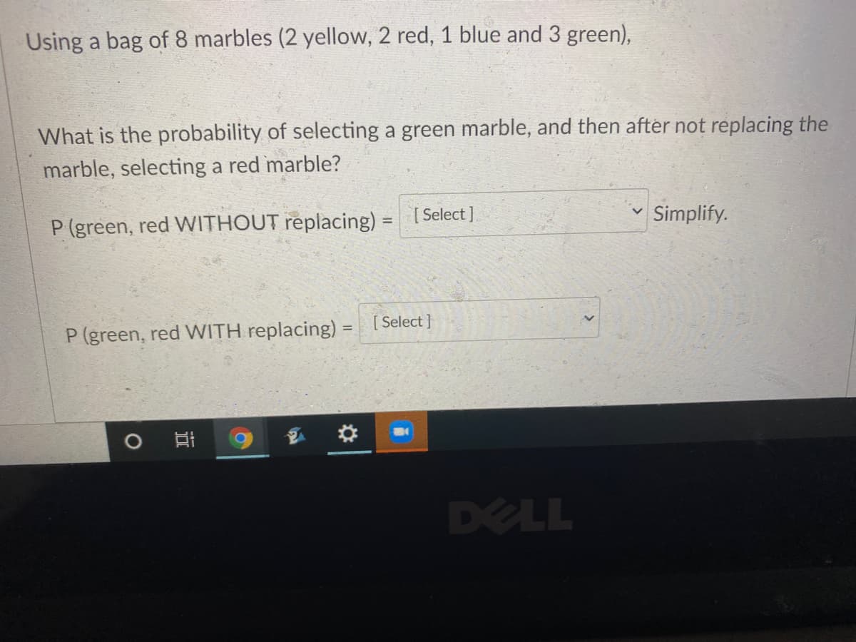 Using a bag of 8 marbles (2 yellow, 2 red, 1 blue and 3 green),
What is the probability of selecting a green marble, and then after not replacing the
marble, selecting a red marble?
P (green, red WITHOUT replacing) = Select ]
Simplify.
%3D
P (green, red WITH replacing) = [Select }
DELL
近
