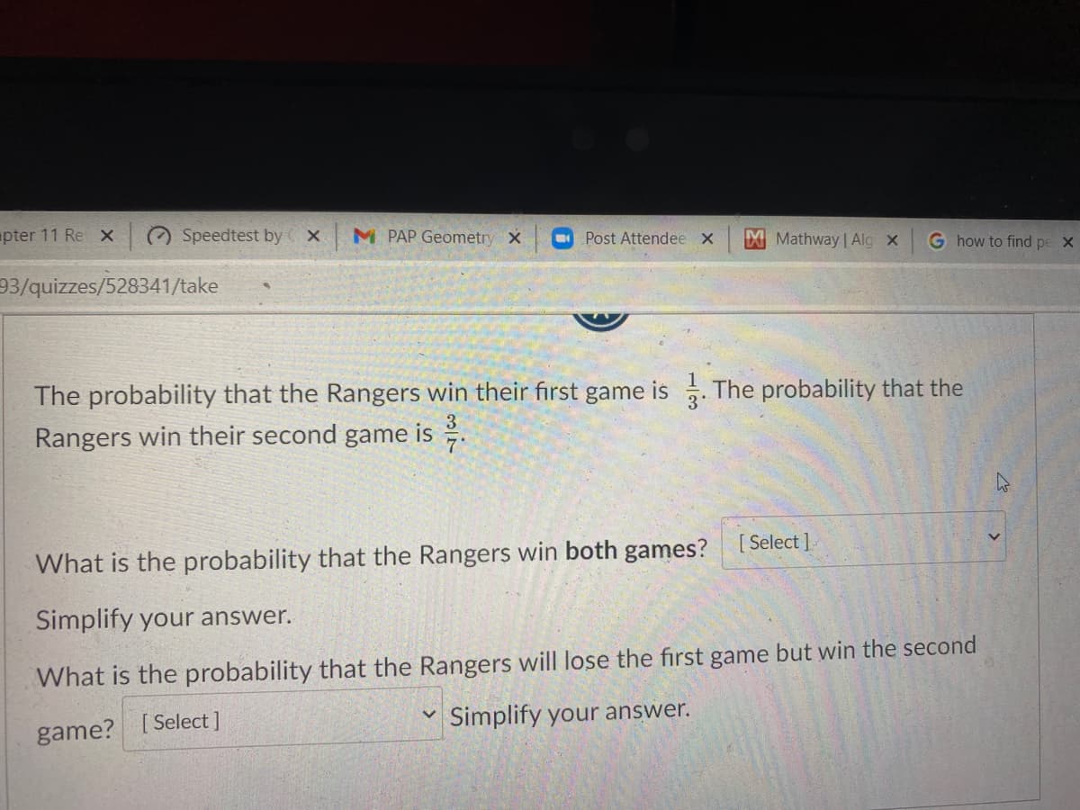 pter 11 Re x
Speedtest by x
M PAP Geometry X
Post Attendee x
M Mathway | Alg x
G how to find pe X
93/quizzes/528341/take
The probability that the Rangers win their first game is . The probability that the
Rangers win their second game is .
3'
7'
What is the probability that the Rangers win both games? [Select].
Simplify your answer.
What is the probability that the Rangers will lose the first game but win the second
Simplify your answer.
game? [ Select]
