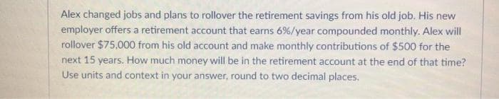 Alex changed jobs and plans to rollover the retirement savings from his old job. His new
employer offers a retirement account that earns 6%/year compounded monthly. Alex will
rollover $75,000 from his old account and make monthly contributions of $500 for the
next 15 years. How much money will be in the retirement account at the end of that time?
Use units and context in your answer, round to two decimal places.
