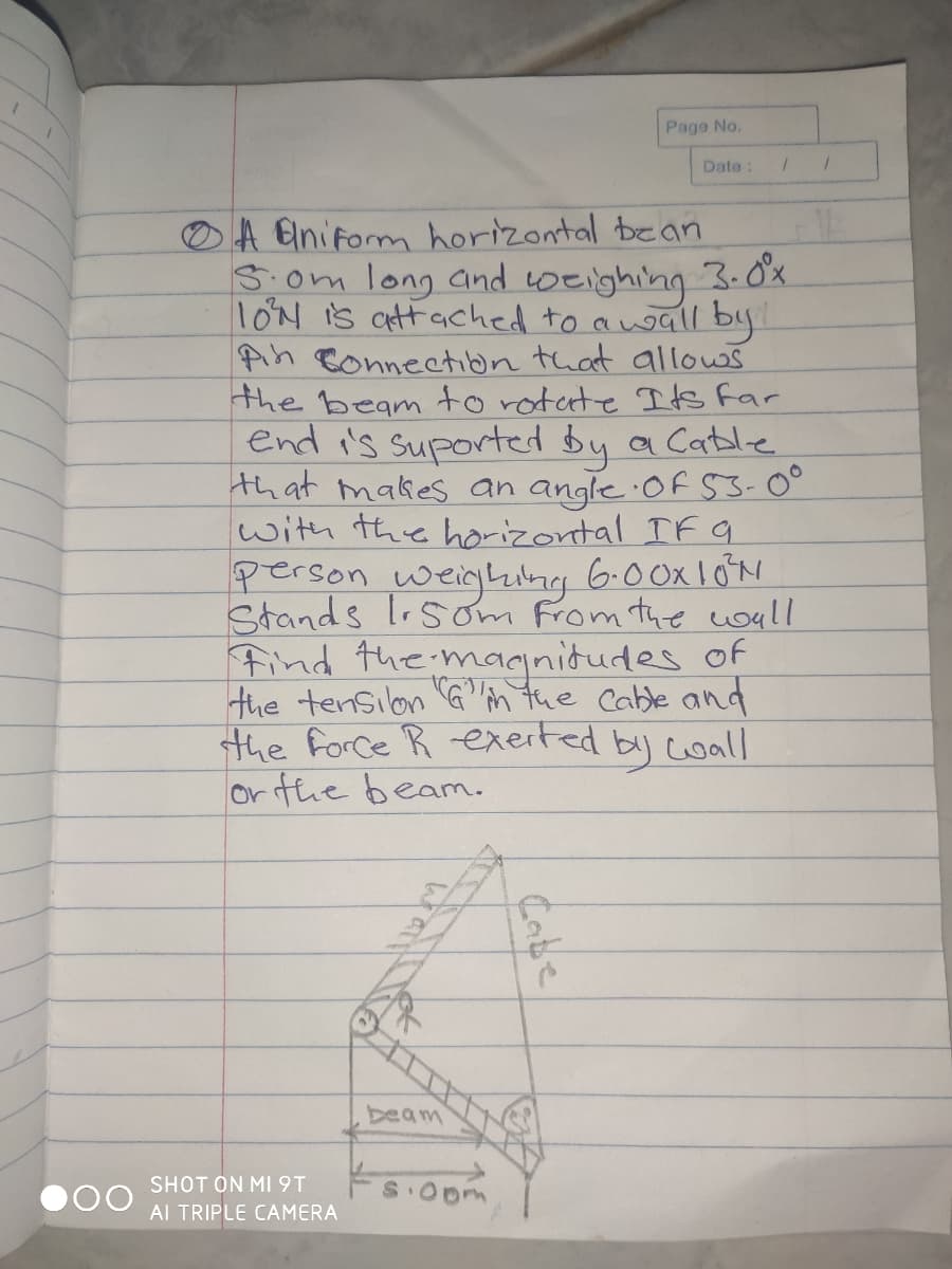 Page No.
Date:
A Uniform horizontal bean
3.om long and toeighing 3. Ổ.
1ON is attached to auall by
Pin Connection that allows
the beam to rotate Its Far
end i's suported by a Catle.
that makes an angle Of 53-0°
with the horizontal IF a
person weighimg 6.0OX10N
Stands lsom From the woull
Find the magnidudes of
the tensilon G"m tue Cable and
the Force R exerted
orthe beam.
by coall
beam
SHOT ON MI 9T
Al TRIPLE CAMERA
Cabe
