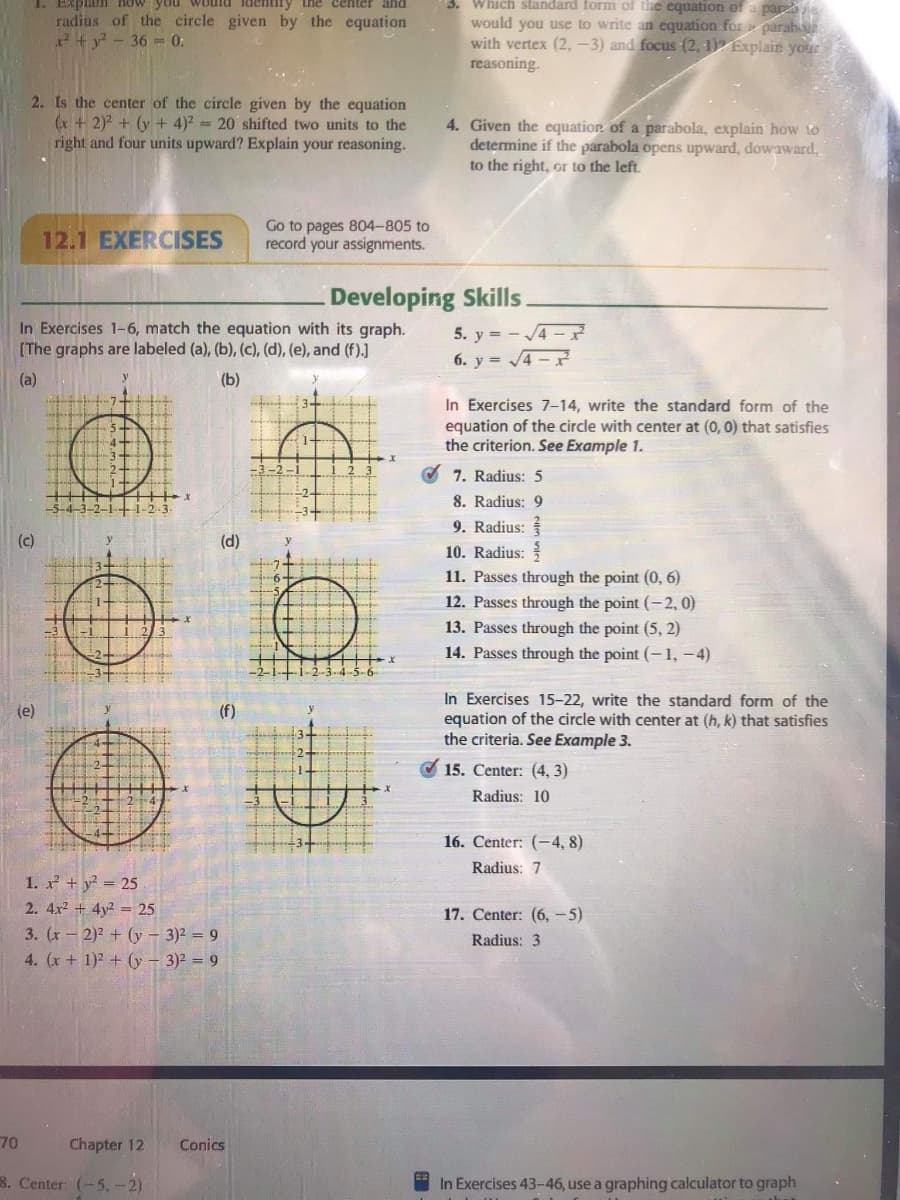 3. Which standard form of the equation of a par
Explain ow you
radius of the circle given by the equation
x+ y - 36 = 0:
entir
the center and
would you use to write an equation for parab
with vertex (2,-3) and focus (2, 1) Explain your
reasoning.
2. Is the center of the circle given by the equation
(x + 2)2 + (y + 4)2 = 20 shifted two units to the
right and four units upward? Explain your reasoning.
4. Given the equation of a parabola, explain how to
determine if the parabola opens upward, dowaward,
to the right, or to the left.
12.1 EXERCISES
Go to pages 804-805 to
record your assignments.
Developing Skills.
In Exercises 1-6, match the equation with its graph.
[The graphs are labeled (a), (b), (c), (d), (e), and (f).]
5. y = -4 -ř
6. y = 4 -
(a)
(b)
In Exercises 7-14, write the standard form of the
equation of the circle with center at (0, 0) that satisfies
the criterion. See Example 1.
7. Radius: 5
8. Radius: 9
9. Radius:
10. Radius:
(c)
(d)
11. Passes through the point (0, 6)
12. Passes through the point (-2, 0)
13. Passes through the point (5, 2)
14. Passes through the point (-1, -4)
In Exercises 15–22, write the standard form of the
equation of the circle with center at (h, k) that satisfies
the criteria. See Example 3.
(e)
(f)
O 15. Center: (4, 3)
Radius: 10
16. Center: (-4, 8)
Radius: 7
1. + y 25
2. 4x + 4y2 = 25
3. (x-2)2 + (y – 3)2 = 9
4. (x+ 1)2 + (y – 3)² = 9
17. Center: (6, -5)
Radius: 3
70
Chapter 12
Conics
8. Center: (-5,-2)
In Exercises 43-46, use a graphing calculator to graph
