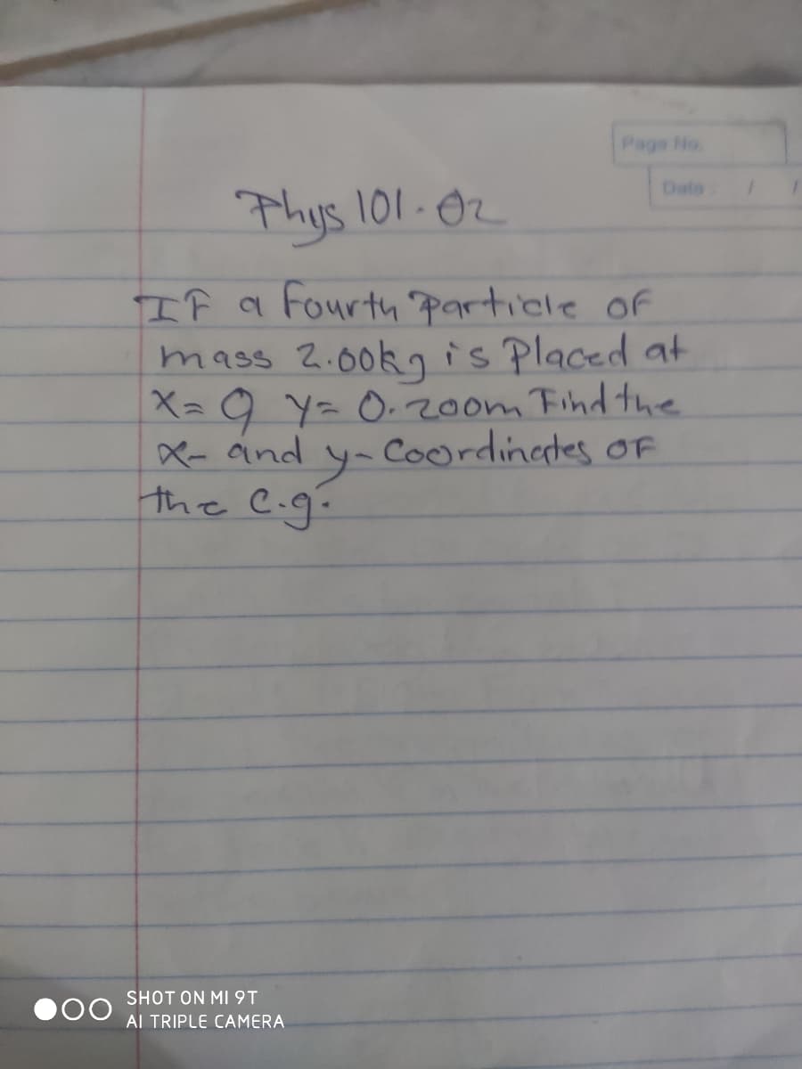 Page No.
Date
Thys 101-02
If a Fourth particle of
mass 2.00kis Placed at
X= 9 Y= O.200m Find the
X- and
the C.g.
Coordingtes oF
SHOT ON MI9T
Al TRIPLE CAMERA
