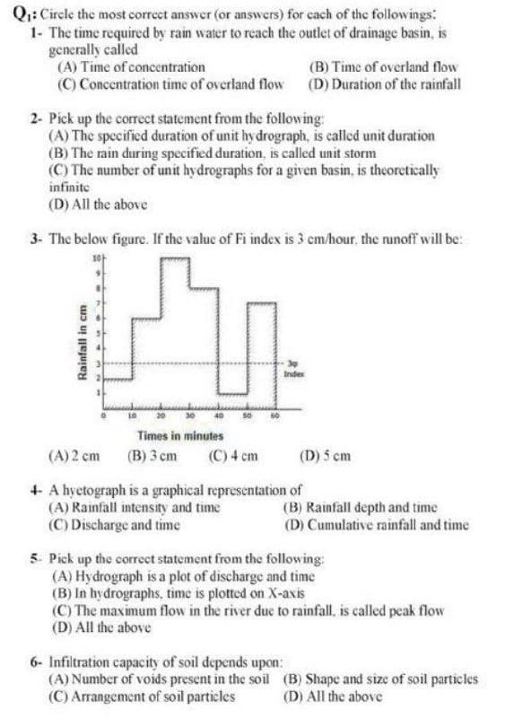 Q₁: Circle the most correct answer (or answers) for each of the followings:
1- The time required by rain water to reach the outlet of drainage basin, is
generally called
(A) Time of concentration
(C) Concentration time of overland flow
2- Pick up the correct statement from the following:
(A) The specified duration of unit hydrograph, is called unit duration
(B) The rain during specified duration, is called unit storm
(C) The number of unit hydrographs for a given basin, is theoretically
infinite
(D) All the above
3- The below figure. If the value of Fi index is 3 cm/hour, the runoff will be:
Rainfall in cm
10
Times in minutes
(B) 3 cm (C) 4 cm
(B) Time of overland flow
(D) Duration of the rainfall
(A) 2 cm
4- A hyctograph is a graphical representation of
(A) Rainfall intensity and time
(C) Discharge and time
(D) 5 cm
(B) Rainfall depth and time
(D) Cumulative rainfall and time
5. Pick up the correct statement from the following:
(A) Hydrograph is a plot of discharge and time
6- Infiltration capacity of soil depends upon:
(A) Number of voids present in the soil
(C) Arrangement of soil particles
(B) In hydrographs, time is plotted on X-axis
(C) The maximum flow in the river due to rainfall, is called peak flow
(D) All the above
(B) Shape and size of soil particles
(D) All the above