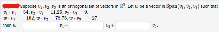 Suppose V₁, V2, V3 is an orthogonal set of vectors in R5. Let w be a vector in Span(V₁, V₂, v3) such that
V₁V₁= 54, V₂
V₂ = 11.25, V3 - V3 = 9,
w. v₂
78.75, w. v3
v₁ +
w.v₁-162,
then w =
.
=
=
-27,
V2+
V3.