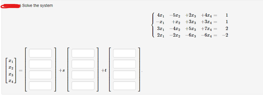 I1
X2
I3
I4
Solve the system
+8
+t
4x₁15x₂+2x3 +4x4
-I1 +₂ +3x3 +3x4
3x₁4x2 +5x3 +74
2x₁2x₂ - 6x3 -6x4
=
=
=
1
1
2
-2