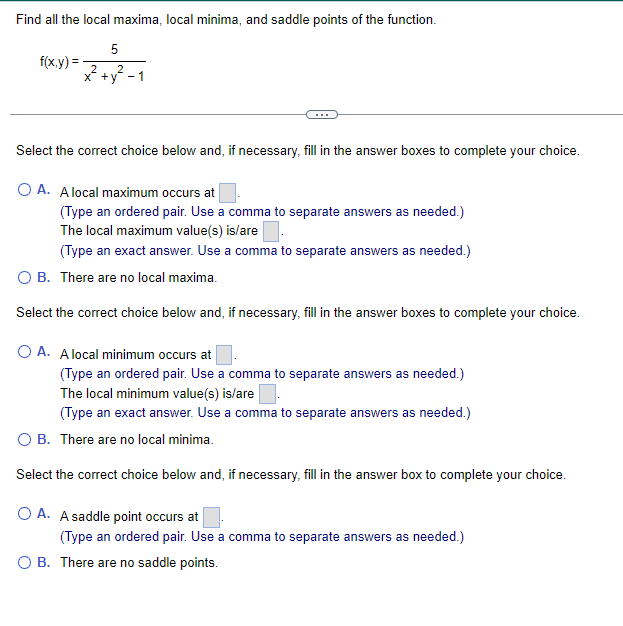 Find all the local maxima, local minima, and saddle points of the function.
5
2 2
x+y -1
f(x,y)=
Select the correct choice below and, if necessary, fill in the answer boxes to complete your choice.
O A. A local maximum occurs at
(Type an ordered pair. Use a comma to separate answers as needed.)
The local maximum value(s) is/are.
(Type an exact answer. Use a comma to separate answers as needed.)
OB. There are no local maxima.
Select the correct choice below and, if necessary, fill in the answer boxes to complete your choice.
O A. A local minimum occurs at
(Type an ordered pair. Use a comma to separate answers as needed.)
The local minimum value(s) is/are
(Type an exact answer. Use a comma to separate answers as needed.)
B. There are no local minima.
Select the correct choice below and, if necessary, fill in the answer box to complete your choice.
OA. A saddle point occurs at
(Type an ordered pair. Use a comma to separate answers as needed.)
O B. There are no saddle points.