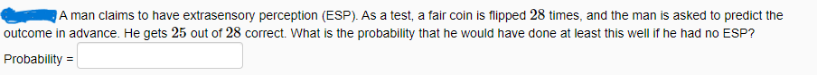 A man claims to have extrasensory perception (ESP). As a test, a fair coin is flipped 28 times, and the man is asked to predict the
outcome in advance. He gets 25 out of 28 correct. What is the probability that he would have done at least this well if he had no ESP?
Probability =