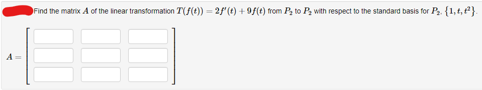 A=
-
Find the matrix A of the linear transformation T(ƒ(t)) = 2ƒ' (t) +9f(t) from P₂ to P₂ with respect to the standard basis for P₂. { 1,t, t²}.