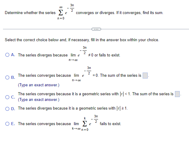 3n
2
Determine whether the series Σ e
n=0
converges or diverges. If it converges, find its sum.
Select the correct choice below and, if necessary, fill in the answer box within your choice.
O A. The series diverges because lim e
n→∞o
O B.
3n
2
#0 or fails to exist.
3n
2
The series converges because lim e
= 0. The sum of the series is
(Type an exact answer.)
O C.
The series converges because it is a geometric series with |r| < 1. The sum of the series is
(Type an exact answer.)
O D. The series diverges because it is a geometric series with |r| > 1.
k
e
O E. The series converges because lim Σ
k→∞ n=0
3n
2
fails to exist.