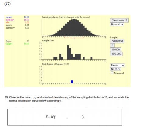 (G)
Parent population (can be changed with the mouse)
16.00
16.00
5.00
mea
mediam-
sd
skew=
kurtosis
Clear lower 3
Normal v
0.00
0.00
Sample:
Animated
Sample Data
Reps-
range
25
19.00
5
10,000
100,000
Distribution of Means, N=25
Mean
N 25
OFia normal
19. Observe the mean, ; and standard deviation a, of the sampling distribution of X, and annotate the
normal distribution curve below accordingly.
X-N(
