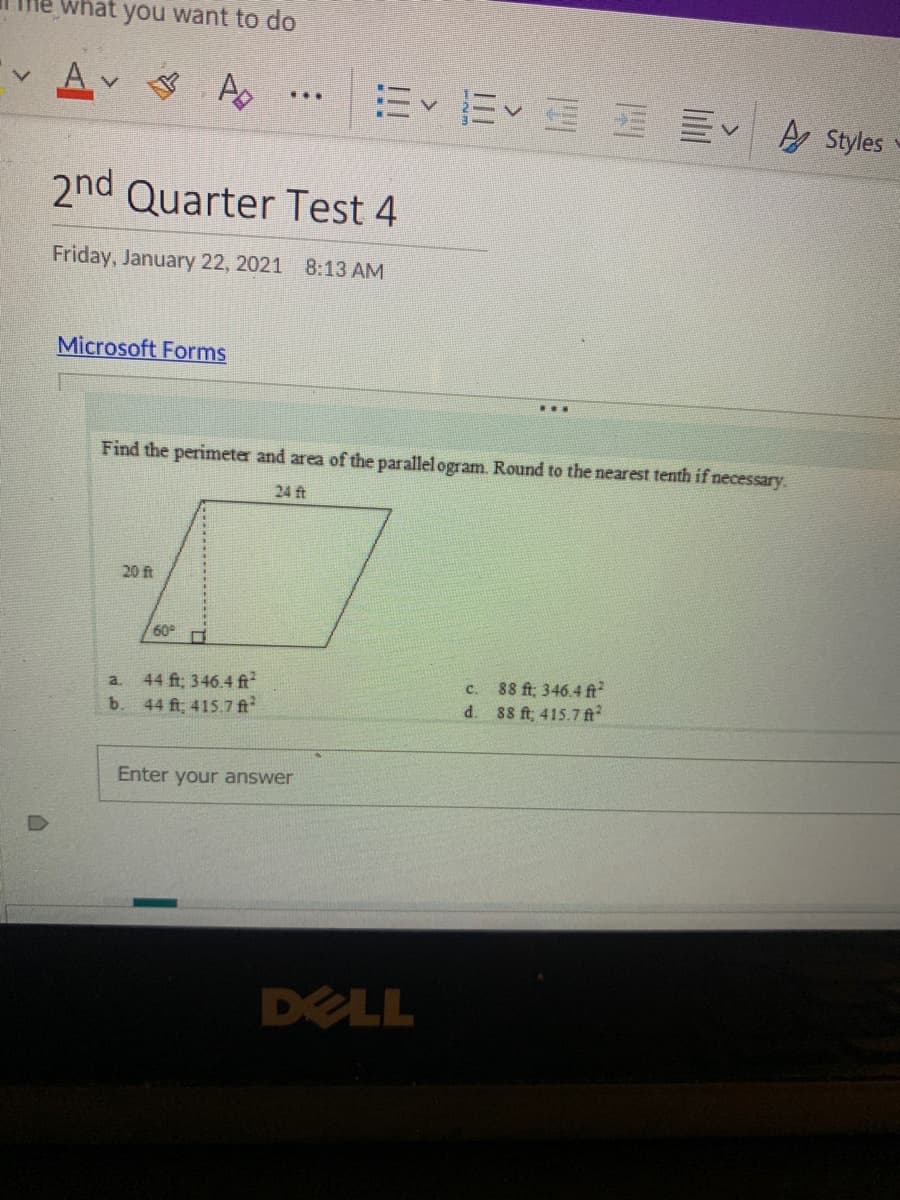 what you want to do
A Styles
2nd Quarter Test 4
Friday, January 22, 2021 8:13 AM
Microsoft Forms
...
Find the perimeter and area of the parallel ogram. Round to the nearest tenth if necessary.
24 ft
20 ft
60
44 ft; 346.4 ft?
b. 44 ft, 415.7 ft
88 ft; 346.4 ft
88 ft, 415.7 ft
a.
C.
d.
Enter your answer
DELL
lilil
