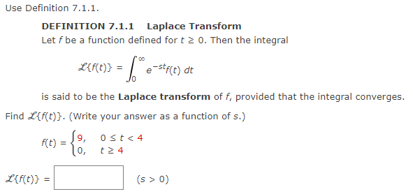 Use Definition 7.1.1.
DEFINITION 7.1.1 Laplace Transform
Let f be a function defined for t≥ 0. Then the integral
L{f(t)} = f**e-stf(t) dt
is said to be the Laplace transform of f, provided that the integral converges.
Find L{f(t)}. (Write your answer as a function of s.)
19₁
f(t): =
L{f(t)} =
=
0 ≤t < 4
t24
(s > 0)