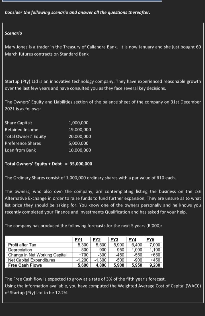 Consider the following scenario and answer all the questions thereafter.
Scenario
Mary Jones is a trader in the Treasury of Caliandra Bank. It is now January and she just bought 60
March futures contracts on Standard Bank
Startup (Pty) Ltd is an innovative technology company. They have experienced reasonable growth
over the last few years and have consulted you as they face several key decisions.
The Owners' Equity and Liabilities section of the balance sheet of the company on 31st December
2021 is as follows:
Share Capital:
Retained Income
Total Owners' Equity
Preference Shares
Loan from Bank
Total Owners' Equity + Debt = 35,000,000
1,000,000
19,000,000
20,000,000
5,000,000
10,000,000
The Ordinary Shares consist of 1,000,000 ordinary shares with a par value of R10 each.
The owners, who also own the company, are contemplating listing the business on the JSE
Alternative Exchange in order to raise funds to fund further expansion. They are unsure as to what
list price they should be asking for. You know one of the owners personally and he knows you
recently completed your Finance and Investments Qualification and has asked for your help.
The company has produced the following forecasts for the next 5 years (R'000):
Profit after Tax
Depreciation
Change in Net Working Capital
Net Capital Expenditures
Free Cash Flows
FY2 FY3 FY4 FY5
5,300
7,000
5,500 5,900 6,400
800 900 950 1,000 1.100
+700 -300 -450 -550
-1,200
-1,300 -500 -900
5,600 4,800 5,900 5,950
FY1
+650
+450
9,200
The Free Cash flow is expected to grow at a rate of 3% of the fifth year's forecast.
Using the information available, you have computed the Weighted Average Cost of Capital (WACC)
of Startup (Pty) Ltd to be 12.2%.