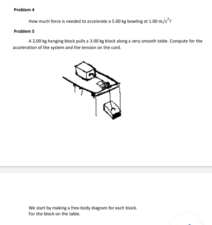 Problem 4
How much force is needed to accelerate a 5.00 kg bowling at 1.00 m/s´?
Problem 5
A 2.00 kg hanging block pulls a 3.00 kg block along a very smooth table. Compute for the
acceleration of the system and the tension on the cord.
We start by making a free-body diagram for each block.
For the block on the table.
