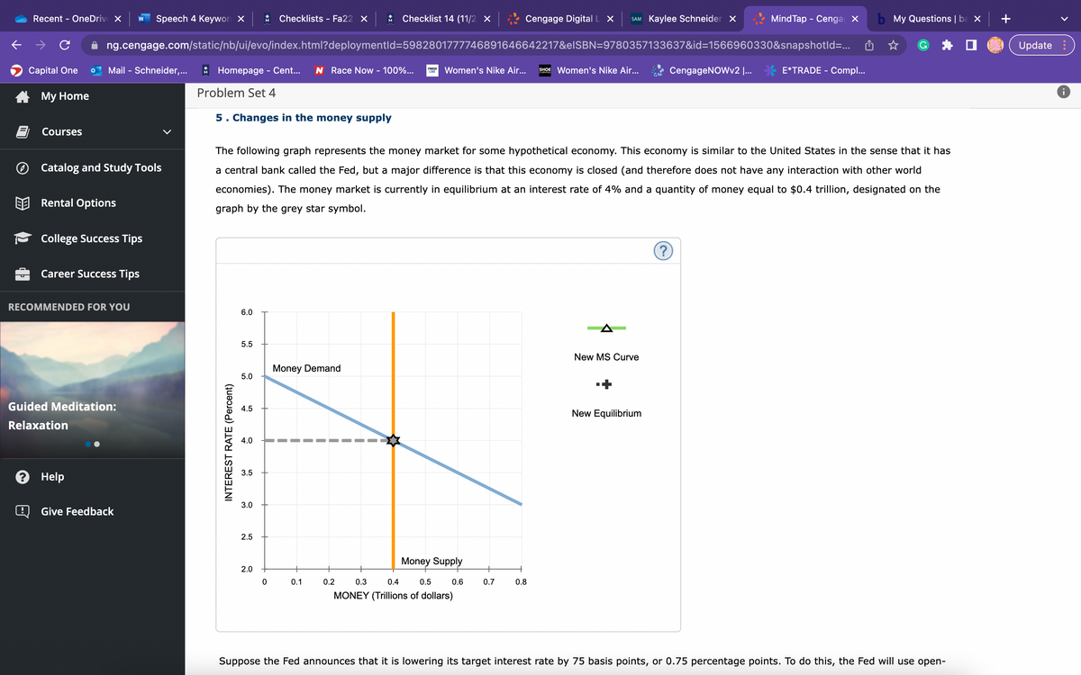 Recent - OneDrive X W Speech 4 Keyword X * Checklists - Fa22 X * Checklist 14 (11/2 X
ng.cengage.com/static/nb/ui/evo/index.html?deploymentId=5982801777746891646642217&eISBN=9780357133637&id=1566960330&snapshotId=...
Capital One
My Home
!
Courses
Mail - Schneider,...
Catalog and Study Tools
Rental Options
College Success Tips
Career Success Tips
RECOMMENDED FOR YOU
Guided Meditation:
Relaxation
? Help
Give Feedback
Homepage - Cent... N Race Now - 100%...
Problem Set 4
5. Changes in the money supply
INTEREST RATE (Percent)
6.0
5.5
5.0
4.5
4.0
The following graph represents the money market for some hypothetical economy. This economy is similar to the United States in the sense that it has
a central bank called the Fed, but a major difference is that this economy is closed (and therefore does not have any interaction with other world
economies). The money market is currently in equilibrium at an interest rate of 4% and a quantity of money equal to $0.4 trillion, designated on the
graph by the grey star symbol.
3.5
3.0
2.5
2.0
Money Demand
1
"
O
0.1
FINISH
LINE
0.2
Women's Nike Air... SHOE Women's Nike Air...
Money Supply
0.3
0.4
0.5
MONEY (Trillions of dollars)
0.6
Cengage Digital L X SAM Kaylee Schneider X
0.7
0.8
New MS Curve
New Equilibrium
CengageNOWv2 I...
?
MindTap - Cenga X
E*TRADE - Compl...
b My Questions | ba x
Suppose the Fed announces that it is lowering its target interest rate by 75 basis points, or 0.75 percentage points. To do this, the Fed will use open-
Update:
8