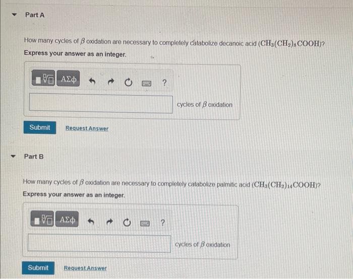 Y
Part A
How many cycles of B oxidation are necessary to completely catabolize decanoic acid (CH3 (CH₂)8 COOH)?
Express your answer as an integer.
1971 ΑΣΦ
Submit
Part B
Submit
→
Request Answer
Request Answer
1534
How many cycles of 3 oxidation are necessary to completely catabolize palmitic acid (CH3(CH₂)14COOH)?
Express your answer as an integer.
1971 ΑΣΦ
[[SC]
cycles of 3 oxidation
?
cycles of Boxidation