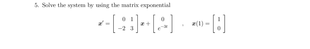 **Problem 5: Solving the System Using the Matrix Exponential**

Given the system of differential equations:

\[
x' = \begin{bmatrix} 0 & 1 \\ -2 & 3 \end{bmatrix} x + \begin{bmatrix} 0 \\ e^{-3t} \end{bmatrix},
\]

with the initial condition:

\[ x(1) = \begin{bmatrix} 1 \\ 0 \end{bmatrix}, \]

we are to solve this system using the matrix exponential method. 

### Steps and Explanation:

1. **Matrix Representation:**
   - The system is represented in matrix form where \( x' \) is the derivative of vector \( x \).
   - Matrix \( \begin{bmatrix} 0 & 1 \\ -2 & 3 \end{bmatrix} \) represents the coefficients of \( x \).
   - Vector \( \begin{bmatrix} 0 \\ e^{-3t} \end{bmatrix} \) represents the non-homogeneous part of the system.

2. **Initial Condition:**
   - The system starts from \( x(1) = \begin{bmatrix} 1 \\ 0 \end{bmatrix} \), which is the initial state at \( t = 1 \).

### Approach to Solution:

To solve using the matrix exponential method, we will:
- Compute the matrix exponential of \( \begin{bmatrix} 0 & 1 \\ -2 & 3 \end{bmatrix} \).
- Use the initial condition to determine the constants or specific solution.
- Incorporate the non-homogeneous term \( \begin{bmatrix} 0 \\ e^{-3t} \end{bmatrix} \).

This detailed approach involves linear algebra and differential equation techniques which are typically covered in higher-level mathematics courses.

By understanding and computing these components, you will be able to solve the system and understand the behavior of the solution over time.