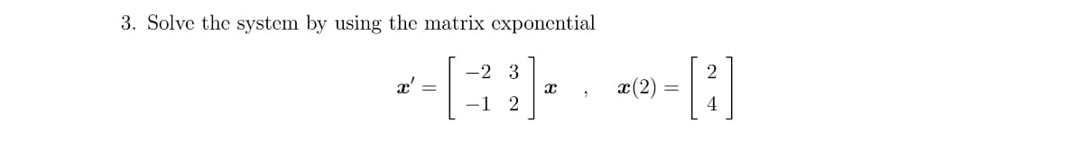 ### Problem 3

**Objective**: Solve the following system using matrix exponential.

Given the differential equation system:

\[ x' = \begin{bmatrix}
-2 & 3 \\
-1 & 2
\end{bmatrix} x \]

with the initial condition:

\[ x(2) = \begin{bmatrix}
2 \\
4
\end{bmatrix} \]

**Steps to Solve**:
1. Compute the matrix exponential \(e^{At}\) where \(A\) is the coefficient matrix.
2. Use the initial condition \(x(2)\) to find the specific solution.