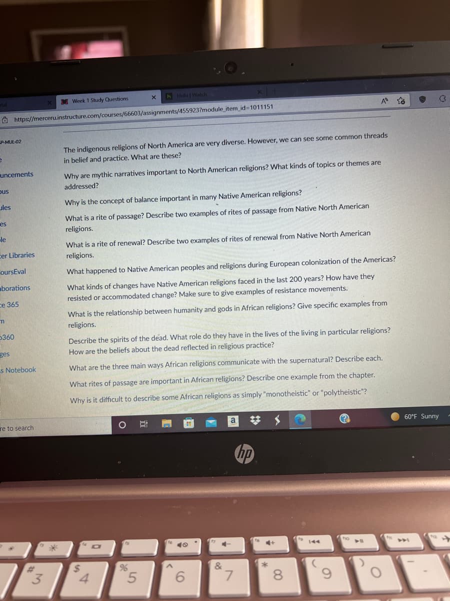 h Hulu | Watch
tal
M Week 1 Study Questions
O https://merceru.instructure.com/courses/66603/assignments/455923?module_item_id%3D1011151
EP-MUL-02
The indigenous religions of North America are very diverse. However, we can see some common threads
in belief and practice. What are these?
uncements
Why are mythic narratives important to North American religions? What kinds of topics or themes are
addressed?
pus
ules
Why is the concept of balance important in many Native American religions?
What is a rite of passage? Describe two examples of rites of passage from Native North American
religions.
es
le
What is a rite of renewal? Describe two examples of rites of renewal from Native North American
cer Libraries
religions.
oursEval
What happened to Native American peoples and religions during European colonization of the Americas?
What kinds of changes have Native American religions faced in the last 200 years? How have they
resisted or accommodated change? Make sure to give examples of resistance movements.
aborations
ce 365
What is the relationship between humanity and gods in African religions? Give specific examples from
religions.
5360
Describe the spirits of the dead. What role do they have in the lives of the living in particular religions?
ges
How are the beliefs about the dead reflected in religious practice?
s Notebook
What are the three main ways African religions communicate with the supernatural? Describe each.
What rites of passage are important in African religions? Describe one example from the chapter.
Why is it difficult to describe some African religions as simply "monotheistic" or "polytheistic"?
梦 メ
re to search
a
60°F Sunny
hp
ho
4+
144
%23
3.
&
4.
5.
6.
7.
8.
3.
