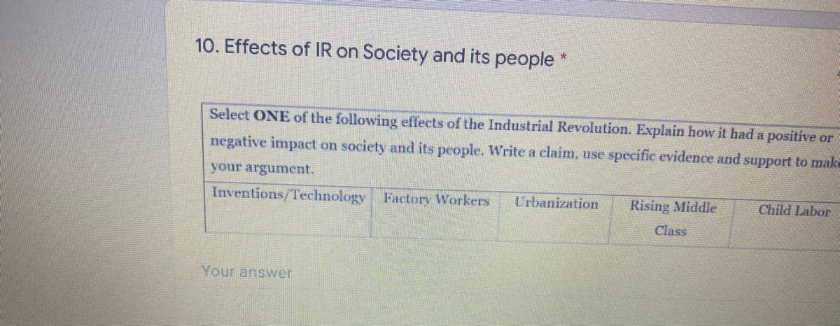 10. Effects of IR on Society and its people
Select ONE of the following effects of the Industrial Revolution. Explain how it had a positive or
negative impact on society and its people. Write a claim, use specific evidence and support to make
your argument.
Inventions/Technology Factory Workers
Urbanization
Rising Middle
Child Labor
Class
Your answer
