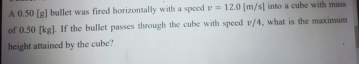 A 0.50 [g] bullet was fired horizontally with a speed v =
12.0 [m/s] into a cube with mass
of 0.50 [kg]. If the bullet passes through the cube with speed v/4, what is the maximum
height attained by the cube?