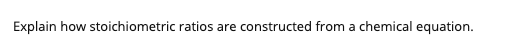 Explain how stoichiometric ratios are constructed from a chemical equation.
