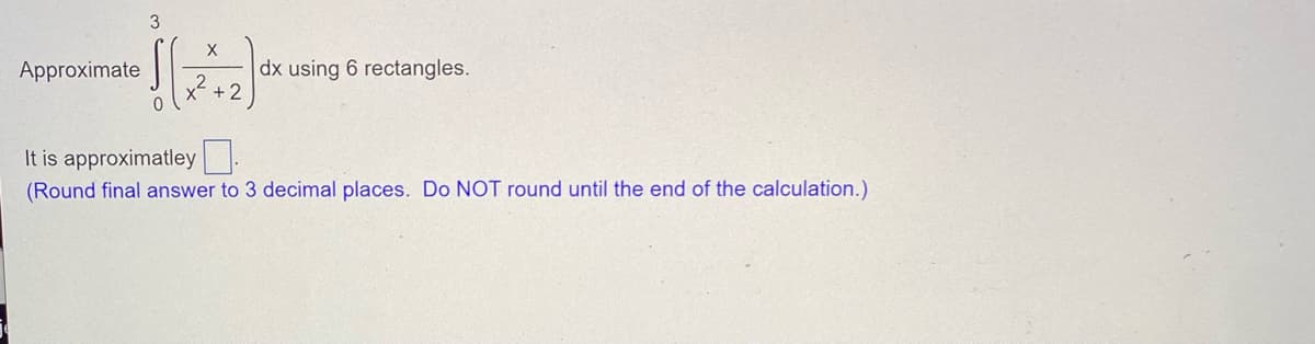 ### Numerical Integration Using the Rectangle Method

#### Problem Statement:
Approximate the integral 

\[ \int_{0}^{3} \frac{x}{x^2 + 2} \, dx \]

using 6 rectangles.

#### Instruction:
Calculate the approximate value and round your final answer to 3 decimal places. Do NOT round until the end of the calculation.

#### Detailed Steps:

1. **Function to Integrate:**
\[ f(x) = \frac{x}{x^2 + 2} \]

2. **Interval:**
From 0 to 3.

3. **Number of Rectangles:**
6 rectangles.

4. **Width of Each Rectangle (Δx):**
The width Δx is calculated as:
\[ \Delta x = \frac{b - a}{n} = \frac{3 - 0}{6} = 0.5 \]

5. **Rectangle Heights:**
Heights are determined by evaluating the function \( f(x) \) at the endpoints or midpoints of each subinterval, depending on the chosen method (left, right, or midpoint). 

#### Example for Midpoint Rule:
If we choose the midpoint (this will be more accurate):
\[ x_i^* = 0.25, 0.75, 1.25, 1.75, 2.25, 2.75 \]

#### Evaluate \( f(x) \) at Midpoints:
\[ f(0.25) = \frac{0.25}{(0.25)^2 + 2} = \frac{0.25}{0.0625 + 2} = \frac{0.25}{2.0625} \]
\[ f(0.75) = \frac{0.75}{0.75^2 + 2} = \frac{0.75}{0.5625 + 2} = \frac{0.75}{2.5625} \]
\[ f(1.25) = \frac{1.25}{(1.25)^2 + 2} = \frac{1.25}{1.5625 + 2} = \frac{1.25}{3.5625} \]
\[ f(1.75) = \frac{1.75}{(1.75)^2 + 2} = \frac{1.75}{3.0625