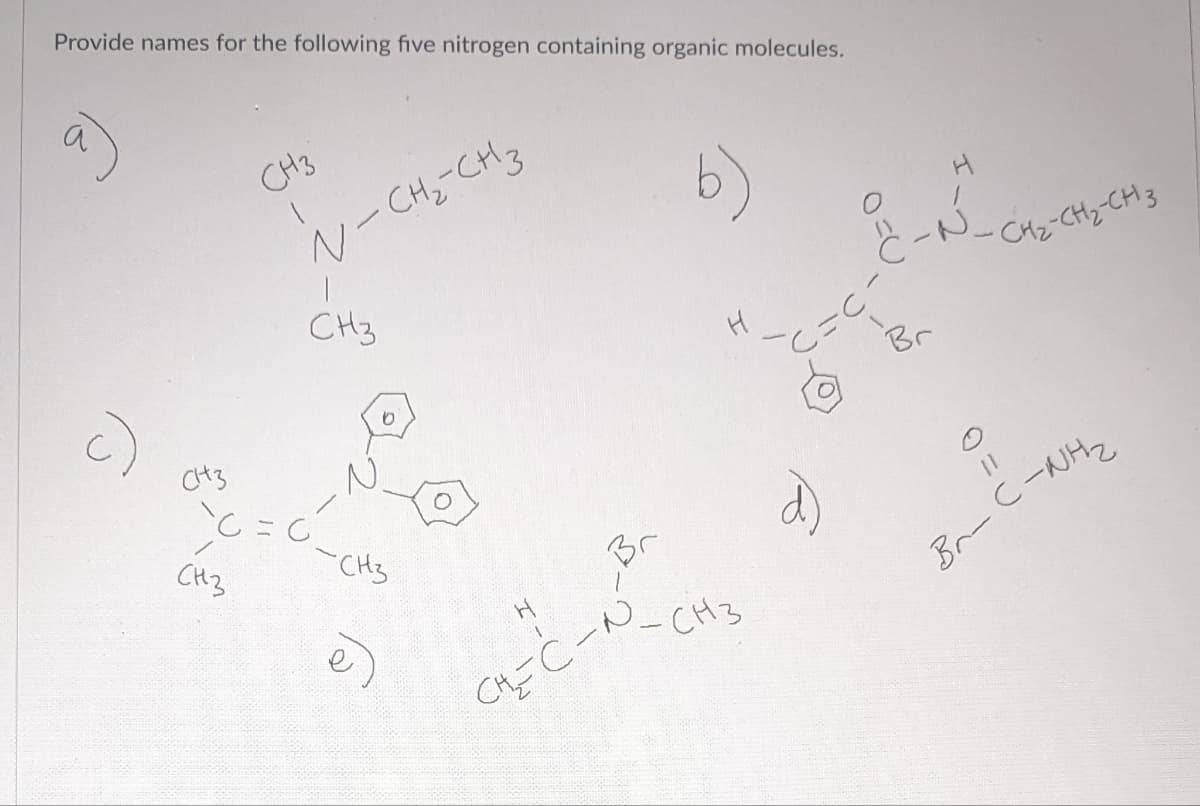 Provide names for the following five nitrogen containing organic molecules.
а
СН3
СН3
`C`
СН3
N-CH₂-CH3
CH3
0
-CH3
Н
CHEC-A
н
-СН3
С=С
а)
2-й-ско
Br
CH₂-CH₂-CH3
II
Br-C-NH₂