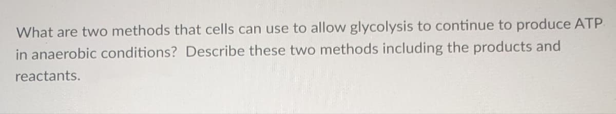 What are two methods that cells can use to allow glycolysis to continue to produce ATP.
in anaerobic conditions? Describe these two methods including the products and
reactants.