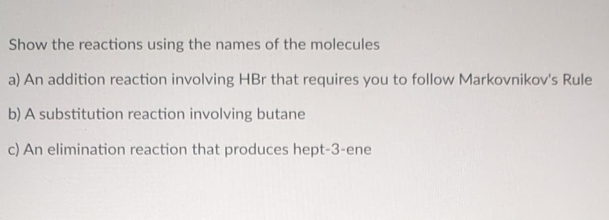 Show the reactions using the names of the molecules
a) An addition reaction involving HBr that requires you to follow Markovnikov's Rule
b) A substitution reaction involving butane
c) An elimination reaction that produces hept-3-ene