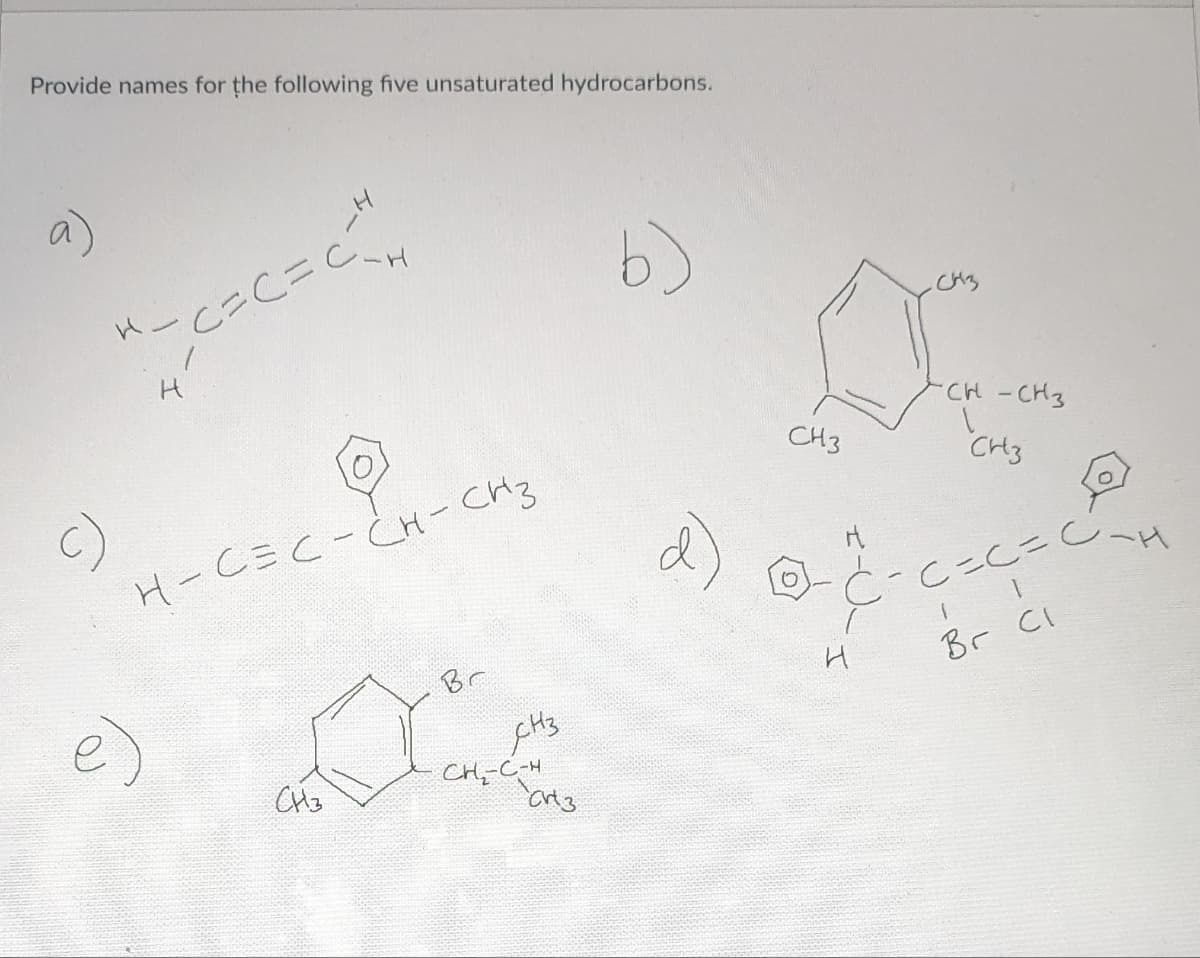 Provide names for the following five unsaturated hydrocarbons.
C)
н
е)
H
c=C=C.
н-С=С- Сн- Сиз
Сиз
Br
янз
Сң=-С-н
Crt3
b)
O
СН3
-CH-CH3
CH3
ода
н
С-c=c=C-н
..
Br Cl