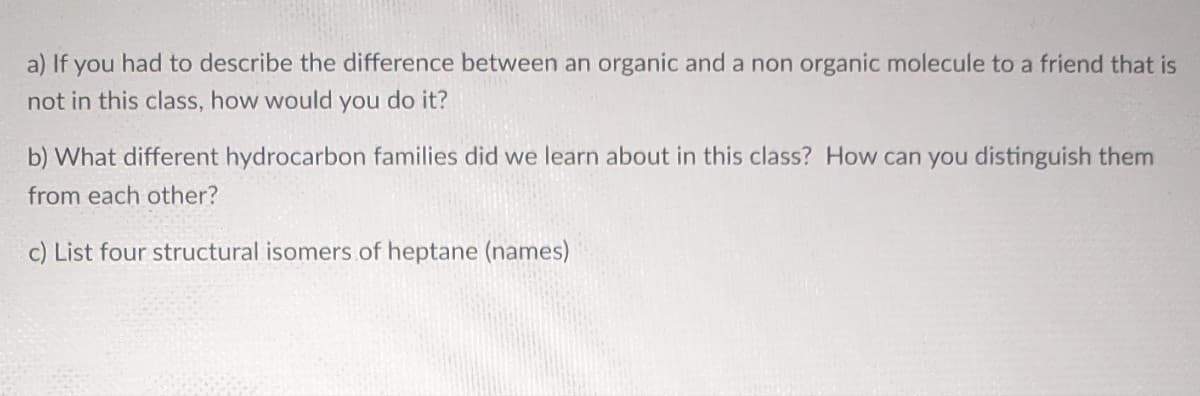 a) If you had to describe the difference between an organic and a non organic molecule to a friend that is
not in this class, how would you do it?
b) What different hydrocarbon families did we learn about in this class? How can you distinguish them
from each other?
c) List four structural isomers of heptane (names)