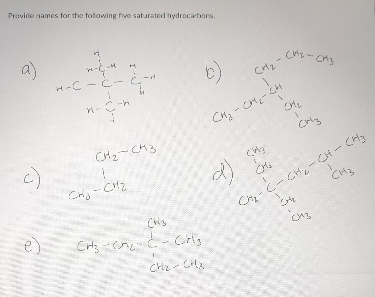 Provide names for the following five saturated hydrocarbons.
a)
c)
it
W-C-v
-H
H-C-Ċ-Ċ-
I
I-√√-I
H-C-H
{
H
-H
H
CH₂ - CH3
1
Снз - снг
(H3
CH3 - CH₂ -Ć - CH3
-22-CH3
/
b)
CH₂-
1
сиг- Сиз
(43
d) (n
CH₂
CHC
CH₂
CH₂-CH₂-CH
CH3
CM3
C-CH2-CH-CH3
CH2
CH3