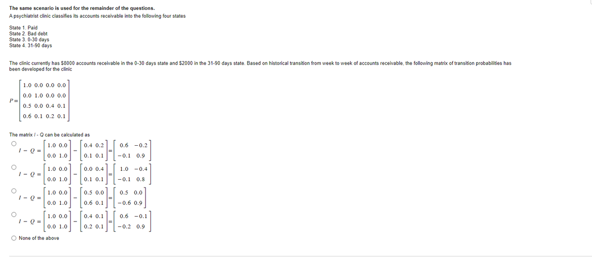The same scenario is used for the remainder of the questions.
A psychiatrist clinic classifies its accounts receivable into the following four states
State 1. Paid
State 2. Bad debt
State 3. 0-30 days
State 4. 31-90 days
The clinic currently has $8000 accounts receivable in the 0-30 days state and $2000 in the 31-90 days state. Based on historical transition from week to week of accounts receivable, the following matrix of transition probabilities has
been developed for the clinic
P =
The matrix / - Q can be calculated as
O
O
O
1.0 0.0 0.0 0.0
0.0 1.0 0.0 0.0
0.5 0.0 0.4 0.1
0.6 0.1 0.2 0.1
O
1 - Q =
1 - Q =
1 - Q =
1 - Q =
1.0 0.0
0.0 1.0
1.0 0.0
0.0 1.0
1.0 0.0
0.0 1.0
1.0 0.0
0.0 1.0
O None of the above
0.4 0.2
0.1 0.1
0.0 0.4
0.1 0.1
0.5 0.0
0.6 0.1
H
=
0.6 -0.2
-0.1 0.9
1.0 -0.4
-0.1 0.8
0.5 0.0
-0.6 0.9
0.4 0.1
1-[20][
0.2 0.1
0.6 0.1
-0.2 0.9