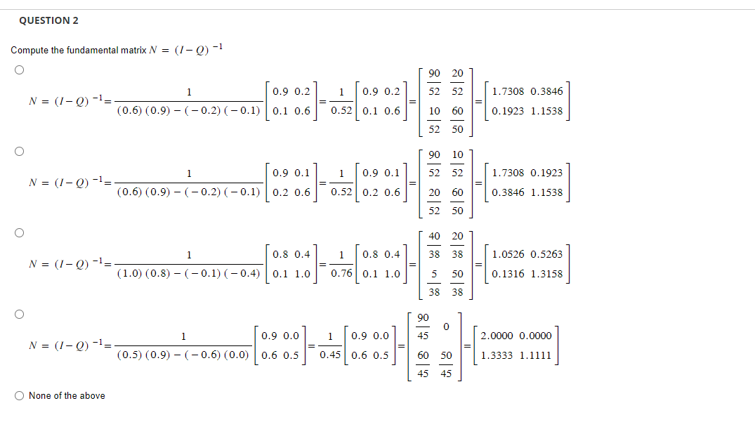 QUESTION 2
Compute the fundamental matrix N = (I- Q) -1
O
O
O
N = (I- Q) -1=
O
N = (I- Q) -1=
_N = (I- Q) -1=
N = (1− Q) -1=
O None of the above
1
0.9 0.2
(0.6) (0.9)-(-0.2) (-0.1) 0.1 0.6
1
0.9 0.1
(0.6) (0.9) (-0.2) (-0.1) 0.2 0.6
0.8 0.4
(1.0) (0.8) (-0.1) (-0.4) 0.1 1.0
1
=
(0.5) (0.9)-(-0.6) (0.0) 0.6 0.5
=
=
1 0.9 0.2
0.1 0.6
0.52
1
0.52
0.9 0.1
0.2 0.6
1
0.8 0.4
0.76 0.1 1.0
1
1
-0.6) (0.0) (0.5 0.3-0.45 (0.8 0.8]-
=
38 318 3 35 38
90
90 20
52 52
10 60
52 50
10
52
20 60
50
40 20
38
45
50
38
0 4
60 50
45 45
1.7308 0.3846
0.1923 1.1538
1.7308 0.1923
0.3846 1.1538
1.0526 0.5263
0.1316 1.3158
2.0000 0.0000
1.3333 1.1111