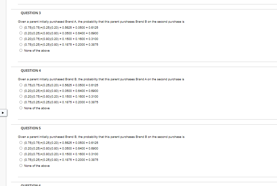 QUESTION 3
Given a parent initially purchased Brand A, the probability that this parent purchases Brand B on the second purchase is
Ⓒ (0.75)(0.75)+(0.25)(0.20) 0.5625 +0.0500 = 0.6125
(0.20)(0.25)+(0.80)(0.80)= 0.0500 +0.6400 = 0.6900
Ⓒ (0.20)(0.75)+(0.80) (0.20) = 0.1500 +0.1600 = 0.3100
Ⓒ (0.75)(0.25)+(0.25)(0.80) = 0.1875 +0.2000 = 0.3875
O None of the above
QUESTION 4
Given a parent initially purchased Brand B. the probability that this parent purchases Brand A on the second purchase is
O (0.75)(0.75)+(0.25)(0.20) 0.5625 +0.0500 = 0.6125
(0.20)(0.25)+(0.80) (0.80)= 0.0500+ 0.6400 = 0.6900
(0.20)(0.75)+(0.80) (0.20) = 0.1500+ 0.1600 = 0.3100
Ⓒ (0.75)(0.25)+(0.25)(0.80) = 0.1875 +0.2000 = 0.3875
None of the above
QUESTION 5
Given a parent initially purchased Brand B. the probability that this parent purchases Brand B on the second purchase is
O (0.75)(0.75)+(0.25)(0.20) = 0.5625 +0.0500 = 0.6125
Ⓒ (0.20)(0.25)+(0.80)(0.80) = 0.0500 +0.6400 = 0.6900
Ⓒ (0.20)(0.75)+(0.80)(0.20) 0.1500+ 0.1600 = 0.3100
Ⓒ (0.75)(0.25)+(0.25)(0.80) = 0.1875 +0.2000 = 0.3875
O None of the above
QUESTION 6