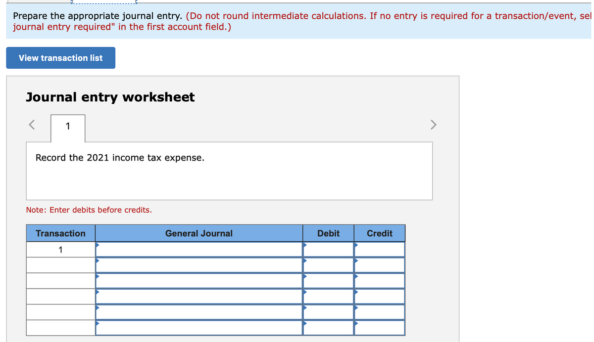 Prepare the appropriate journal entry. (Do not round intermediate calculations. If no entry is required for a transaction/event, sel
journal entry required" in the first account field.)
View transaction list
Journal entry worksheet
1
Record the 2021 income tax expense.
Note: Enter debits before credits.
Transaction
General Journal
Debit
Credit
