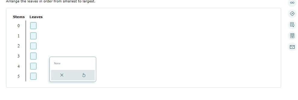 ### Stem-and-Leaf Plot Interactive Exercise

In this section, you will learn how to arrange data using a stem-and-leaf plot. A stem-and-leaf plot is a way to display numerical data by splitting each data point into a "stem" (the leading digit or digits) and a "leaf" (the remaining digit).

#### Instructions:
Arrange the leaves in order from smallest to largest.

#### Interactive Diagram:

Below is a table where you can organize the data:

| Stems | Leaves |
|-------|--------|
| 0     | [ ]    |
| 1     | [ ]    |
| 2     | [ ]    |
| 3     | [ ]    |
| 4     | [ ]    |
| 5     | [ ]    |

In this interactive element, you will need to click on the boxes next to each stem and input the leaves in ascending order. Once you click on a box, a small window with the label "None" appears, allowing you to deselect or reorder the leaves.

#### Tips:
- Each stem represents the tens place, and each leaf represents the ones place.
- Ensure that the leaves are ordered correctly for accurate data representation.

This exercise helps in enhancing your understanding and skills in organizing data, an essential part of statistical analysis and data interpretation.