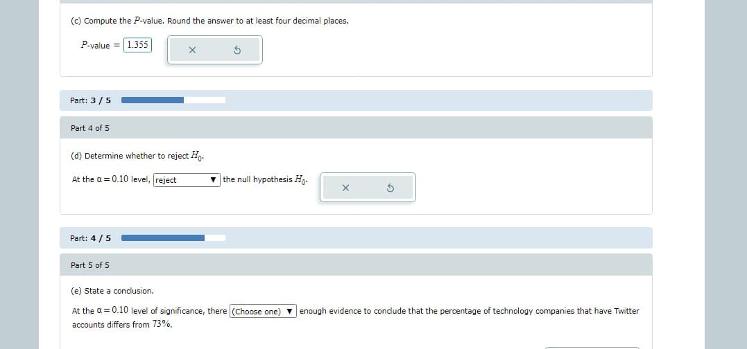 (c) Compute the P-value. Round the answer to at least four decimal places.
P-value = 1.355
Part: 3/5
Part 4 of 5
(d) Determine whether to reject Ho.
At the a=0.10 level, reject
Part: 4/5
Part 5 of 5
3
▼the null hypothesis Ho.
X
3
(e) State a conclusion.
At the α = 0.10 level of significance, there (Choose one) enough evidence to conclude that the percentage of technology companies that have Twitter
accounts differs from 73%,