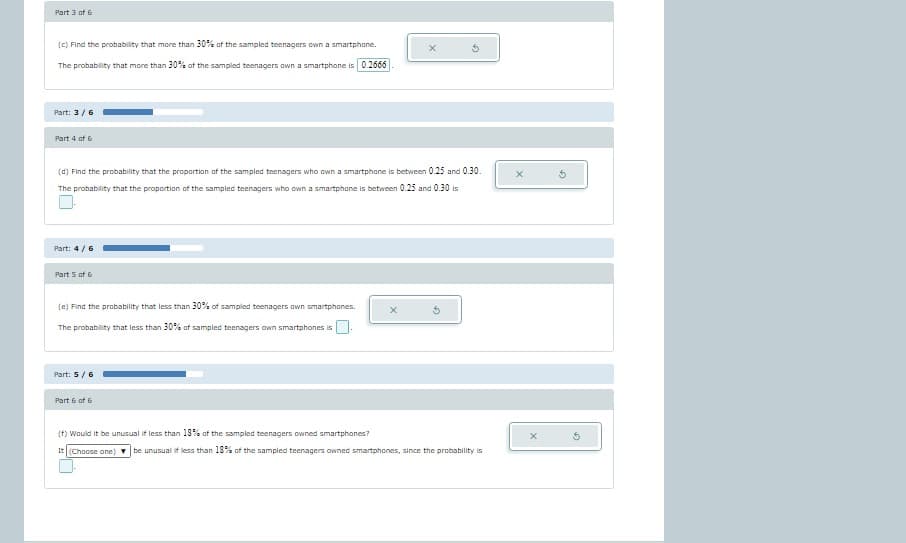 Part 3 of 6
(c) Find the probability that more than 30% of the sampled teenagers own a smartphone.
The probability that more than 30% of the sampled teenagers own a smartphone is 0.2666
Part: 3/6
Part 4 of 6
(d) Find the probability that the proportion of the sampled teenagers who own a smartphone is between 0.25 and 0.30.
The probability that the proportion of the sampled teenagers who own a smartphone is between 0.25 and 0.30 is
Part: 4/6
Part 5 of 6
(e) Find the probability that less than 30% of sampled teenagers own smartphones.
The probability that less than 30% of sampled teenagers own smartphones is
Part: 5/6
Part 6 of 6
(f) Would it be unusual if less than 18% of the sampled teenagers owned smartphones?
It (Choose one)
X
X
5
be unusual if less than 18% of the sampled teenagers owned smartphones, since the probability is
G